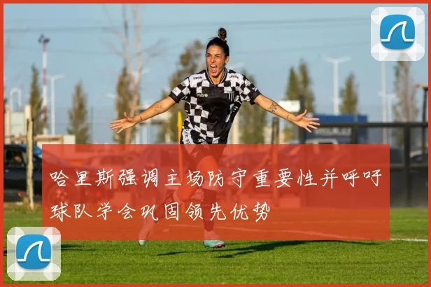 哈里斯强调主场防守重要性并呼吁球队学会巩固领先优势