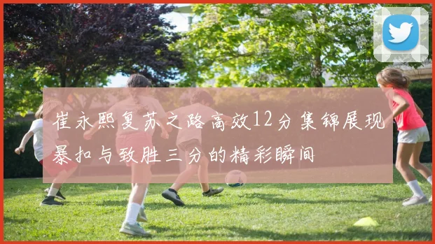 崔永熙复苏之路高效12分集锦展现暴扣与致胜三分的精彩瞬间