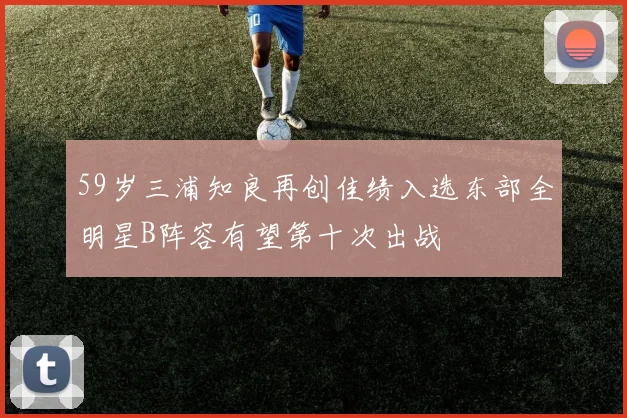 59岁三浦知良再创佳绩入选东部全明星B阵容有望第十次出战