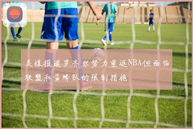 美媒报道罗齐尔努力重返NBA但面临联盟和黄蜂队的限制措施