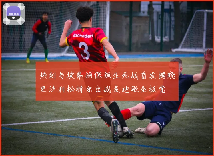 热刺与埃弗顿保级生死战首发揭晓里沙利松特尔出战麦迪逊坐板凳