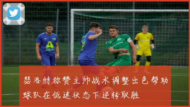 瑟洛特称赞主帅战术调整出色帮助球队在低迷状态下逆转取胜