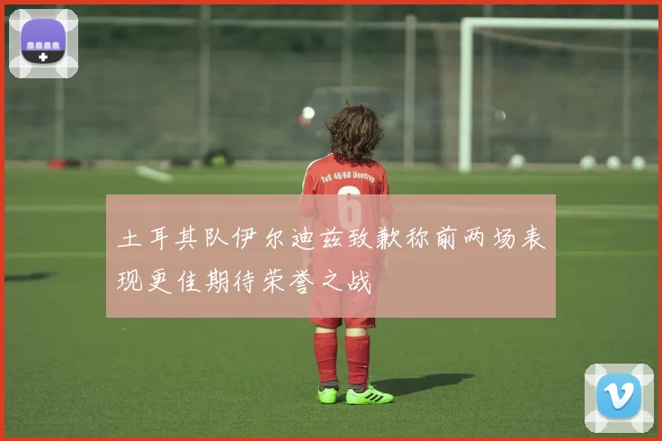 土耳其队伊尔迪兹致歉称前两场表现更佳期待荣誉之战
