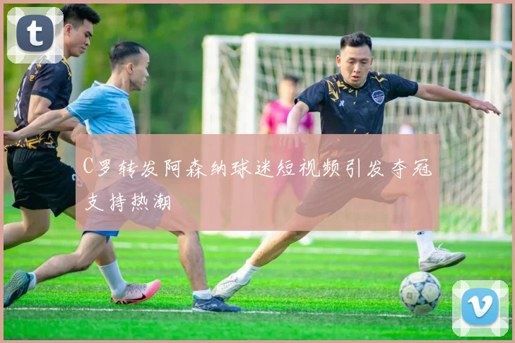 C罗转发阿森纳球迷短视频引发夺冠支持热潮