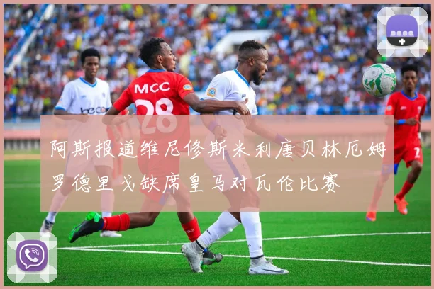 阿斯报道维尼修斯米利唐贝林厄姆罗德里戈缺席皇马对瓦伦比赛