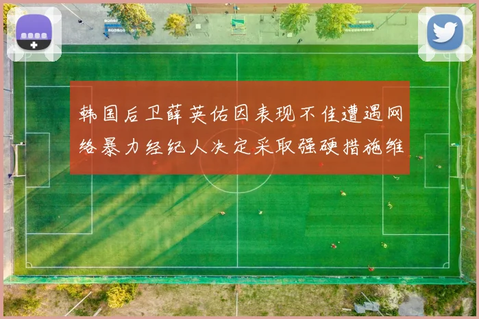 韩国后卫薛英佑因表现不佳遭遇网络暴力经纪人决定采取强硬措施维护权益