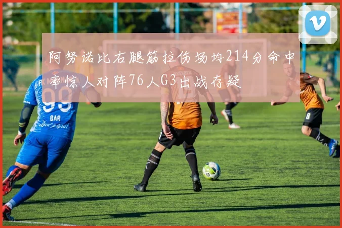 阿努诺比右腿筋拉伤场均214分命中率惊人对阵76人G3出战存疑