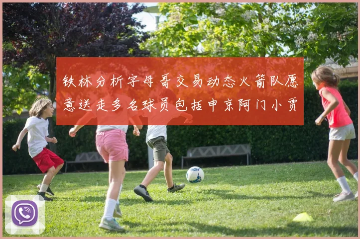 铁林分析字母哥交易动态火箭队愿意送走多名球员包括申京阿门小贾
