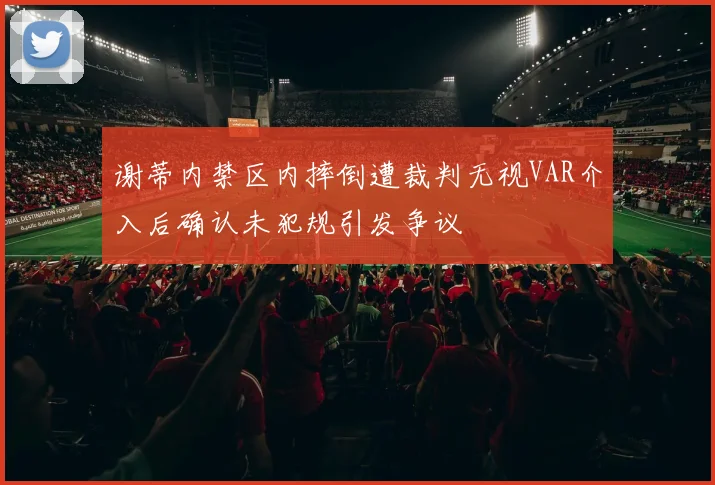 谢蒂内禁区内摔倒遭裁判无视VAR介入后确认未犯规引发争议