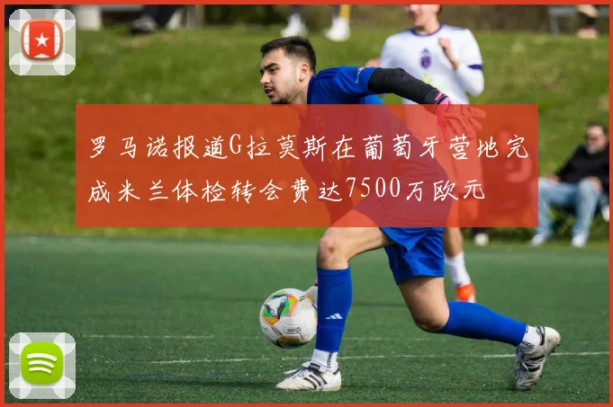 罗马诺报道G拉莫斯在葡萄牙营地完成米兰体检转会费达7500万欧元