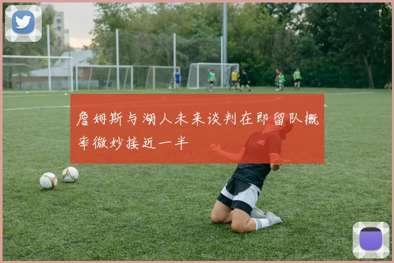 詹姆斯与湖人未来谈判在即留队概率微妙接近一半