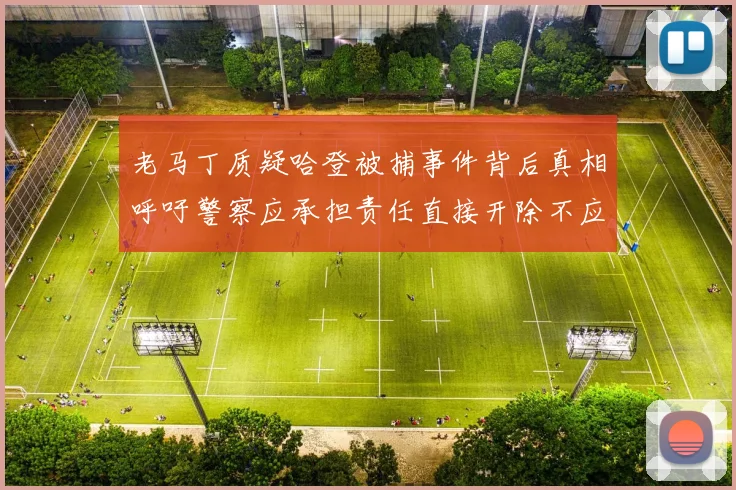 老马丁质疑哈登被捕事件背后真相呼吁警察应承担责任直接开除不应出风头