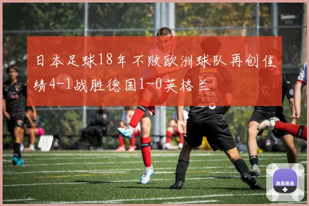 日本足球18年不败欧洲球队再创佳绩4-1战胜德国1-0英格兰