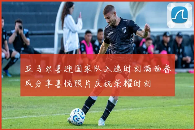 亚马尔喜迎国家队入选时刻满面春风分享喜悦照片庆祝荣耀时刻