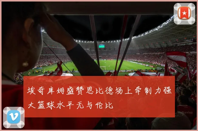 埃奇库姆盛赞恩比德场上牵制力强大篮球水平无与伦比