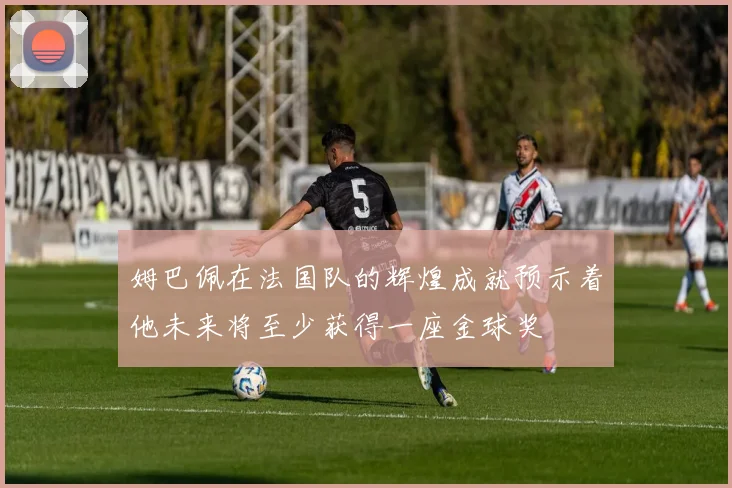 姆巴佩在法国队的辉煌成就预示着他未来将至少获得一座金球奖