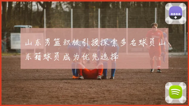 山东男篮积极引援探索多名球员山东籍球员成为优先选择
