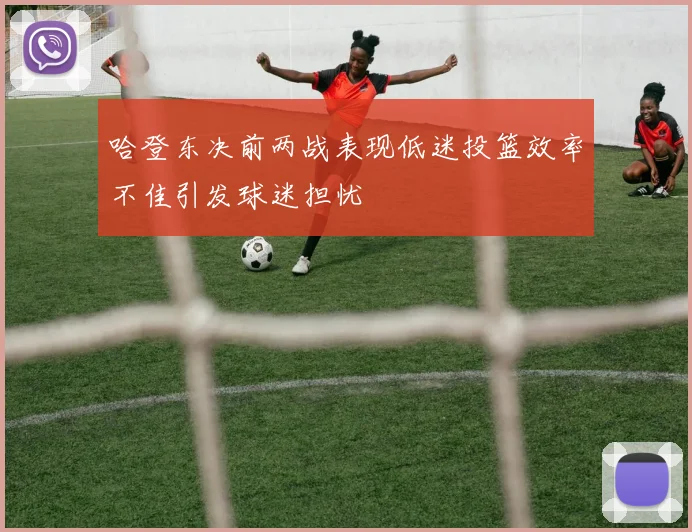 哈登东决前两战表现低迷投篮效率不佳引发球迷担忧