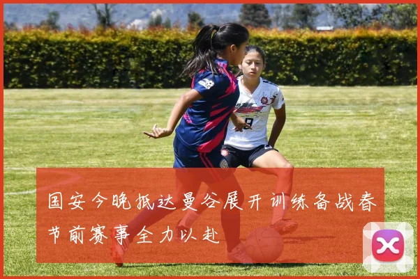 国安今晚抵达曼谷展开训练备战春节前赛事全力以赴