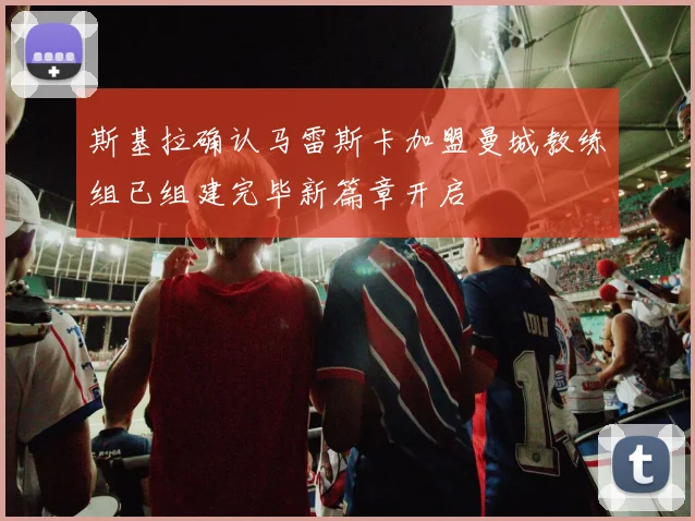斯基拉确认马雷斯卡加盟曼城教练组已组建完毕新篇章开启
