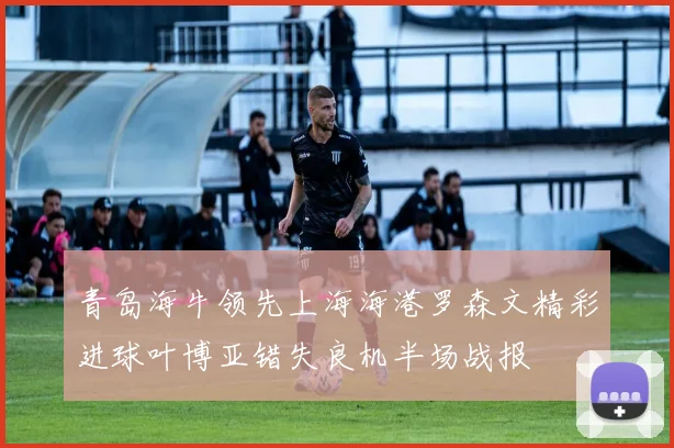 青岛海牛领先上海海港罗森文精彩进球叶博亚错失良机半场战报