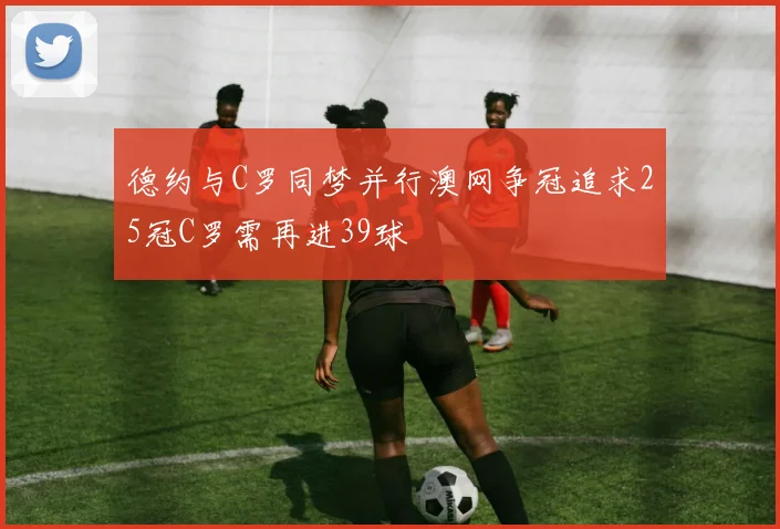 德约与C罗同梦并行澳网争冠追求25冠C罗需再进39球