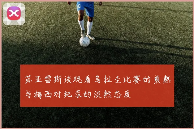 苏亚雷斯谈观看乌拉圭比赛的煎熬与梅西对纪录的淡然态度