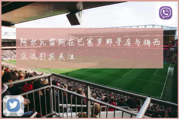 阿尔瓦雷斯在巴塞罗那寻房与梅西交流引发关注