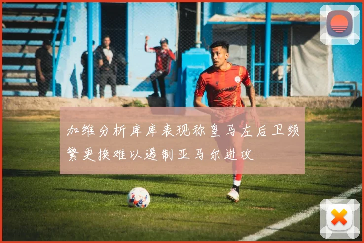加维分析库库表现称皇马左后卫频繁更换难以遏制亚马尔进攻
