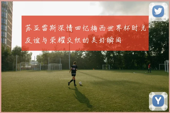 苏亚雷斯深情回忆梅西世界杯时光友谊与荣耀交织的美好瞬间