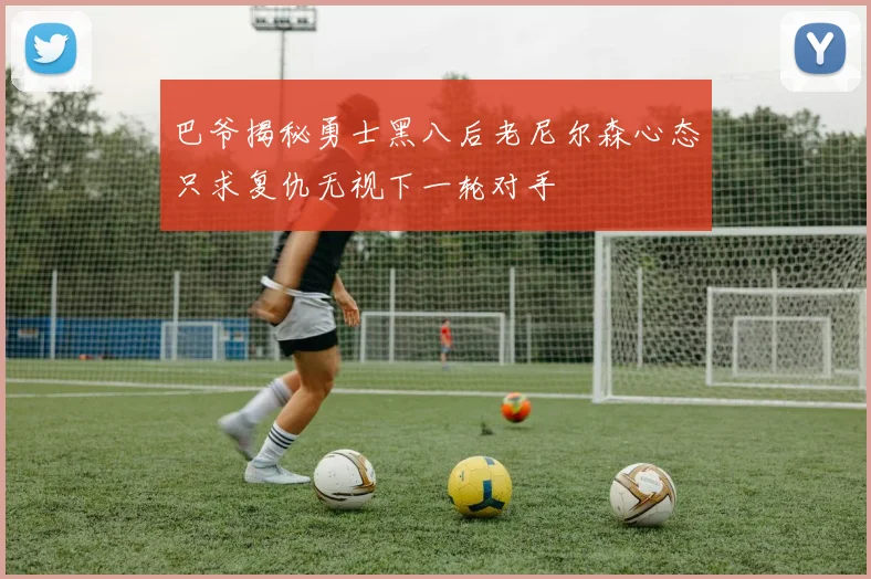 巴爷揭秘勇士黑八后老尼尔森心态只求复仇无视下一轮对手